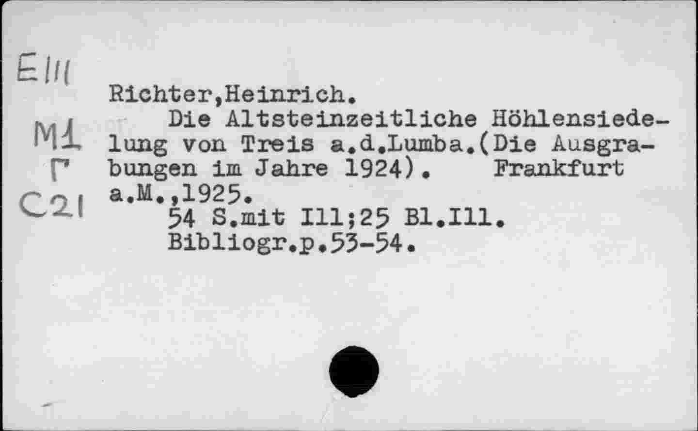 ﻿£|/(
Ml г
C2.I
Richter,Heinrich.
Die Altsteinzeitliche Höhlensiede-lung von Treis a.d.Lumba.(Die Ausgrabungen im Jahre 1924). Frankfurt a.M.,1925.
54 S.mit I11J25 Bl.Ill.
Bibliogr.p.53-54•